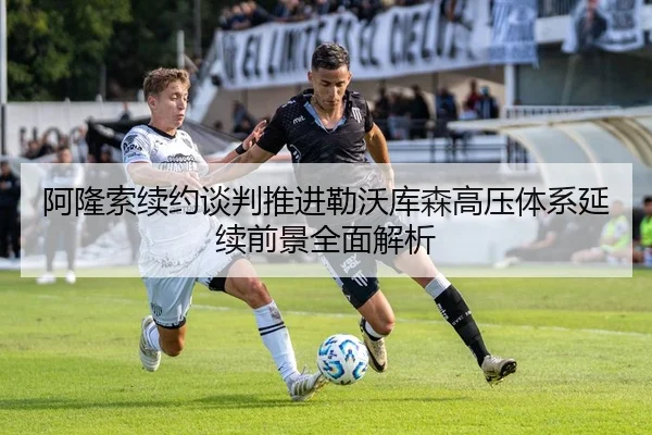 阿隆索续约谈判推进勒沃库森高压体系延续前景全面解析